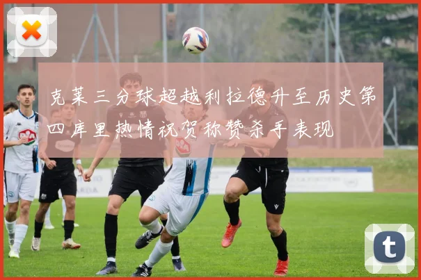 克莱三分球超越利拉德升至历史第四库里热情祝贺称赞杀手表现