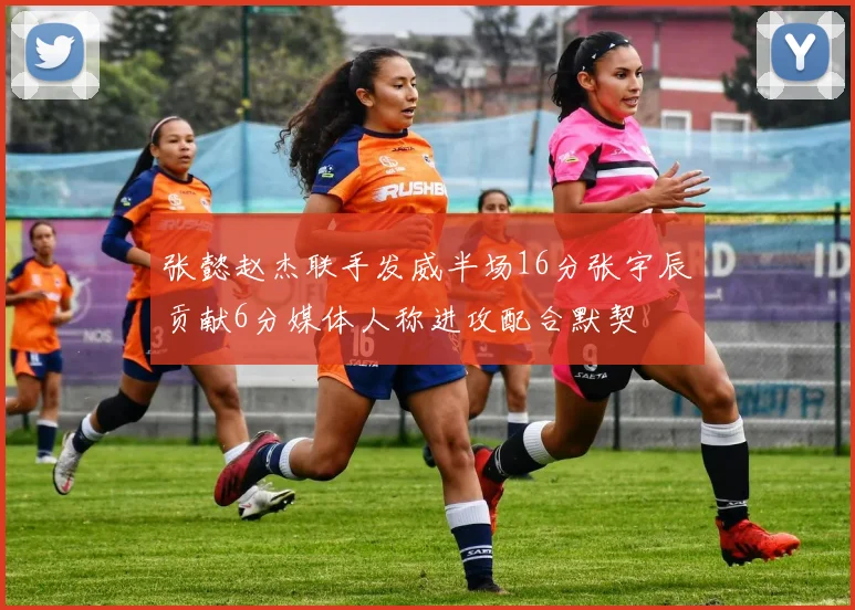 张懿赵杰联手发威半场16分张宇辰贡献6分媒体人称进攻配合默契