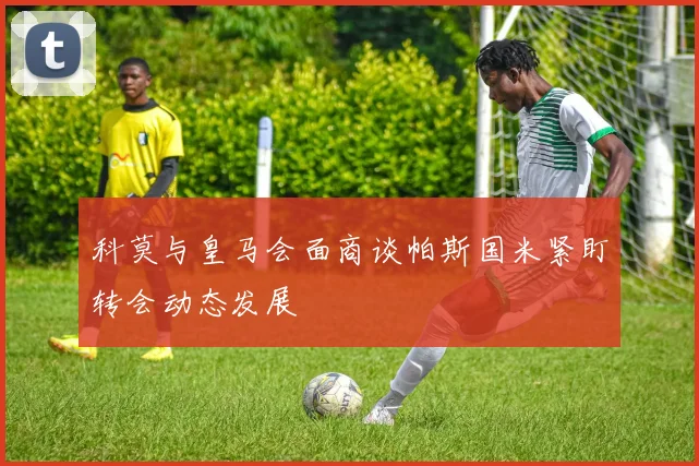 科莫与皇马会面商谈帕斯国米紧盯转会动态发展
