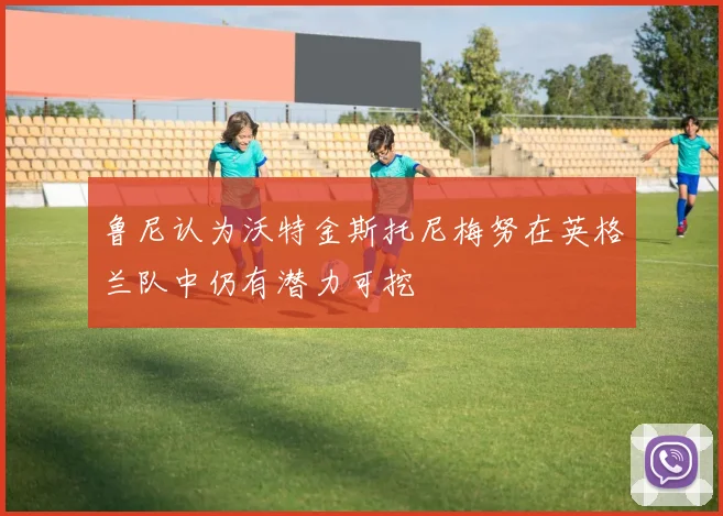 鲁尼认为沃特金斯托尼梅努在英格兰队中仍有潜力可挖