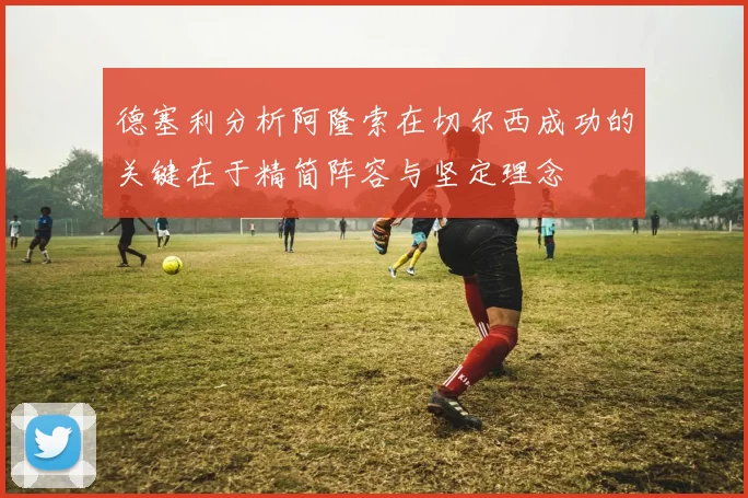德塞利分析阿隆索在切尔西成功的关键在于精简阵容与坚定理念