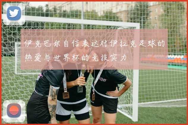 伊克巴尔自信表达对伊拉克足球的热爱与世界杯的竞技实力