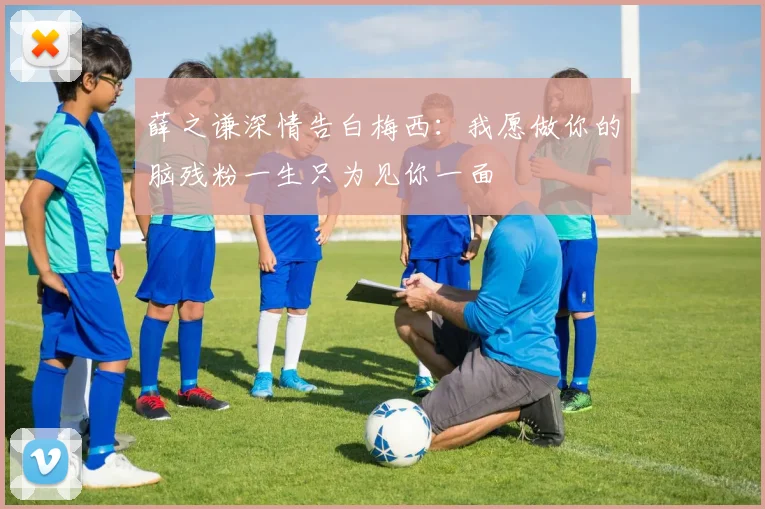 薛之谦深情告白梅西：我愿做你的脑残粉一生只为见你一面