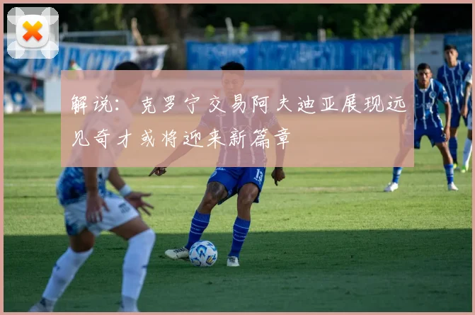 解说：克罗宁交易阿夫迪亚展现远见奇才或将迎来新篇章