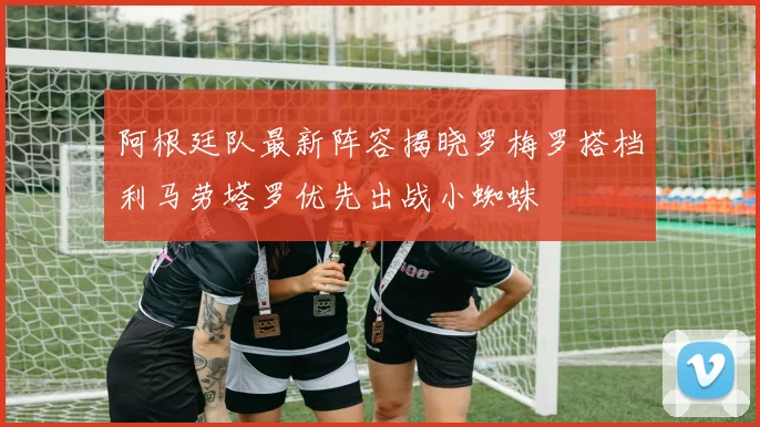 阿根廷队最新阵容揭晓罗梅罗搭档利马劳塔罗优先出战小蜘蛛