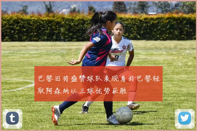 巴黎旧将盛赞球队表现看好巴黎轻取阿森纳以三球优势获胜