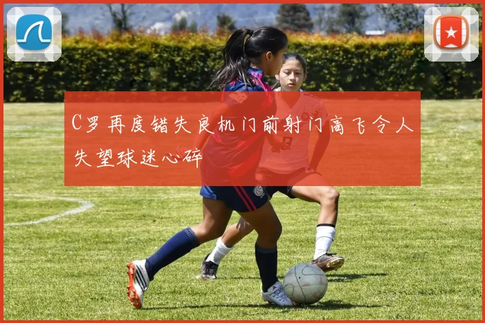 C罗再度错失良机门前射门高飞令人失望球迷心碎