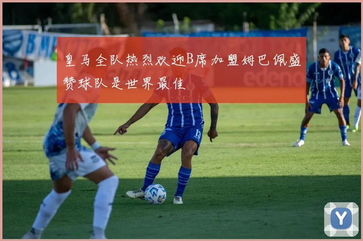 皇马全队热烈欢迎B席加盟姆巴佩盛赞球队是世界最佳