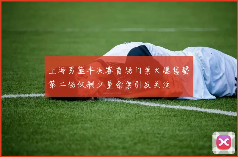 上海男篮半决赛首场门票火爆售罄第二场仅剩少量余票引发关注