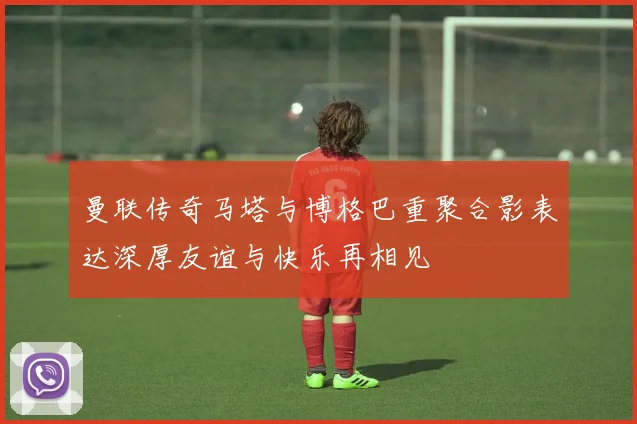 曼联传奇马塔与博格巴重聚合影表达深厚友谊与快乐再相见