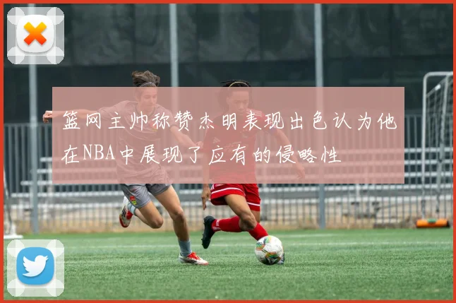 篮网主帅称赞杰明表现出色认为他在NBA中展现了应有的侵略性
