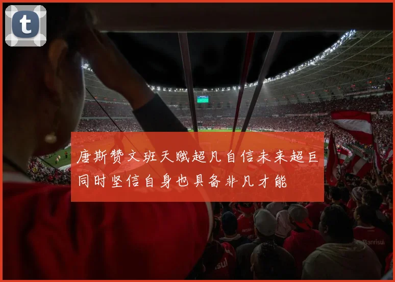 唐斯赞文班天赋超凡自信未来超巨同时坚信自身也具备非凡才能