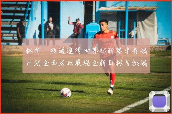 林孝埈短道速滑世界杯新赛季备战计划全面启动展现全新目标与挑战